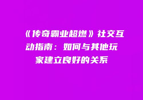 《传奇霸业超燃》社交互动指南：如何与其他玩家建立良好的关系