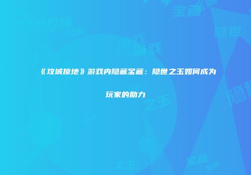 《攻城掠地》游戏内隐藏宝藏：隐世之玉如何成为玩家的助力