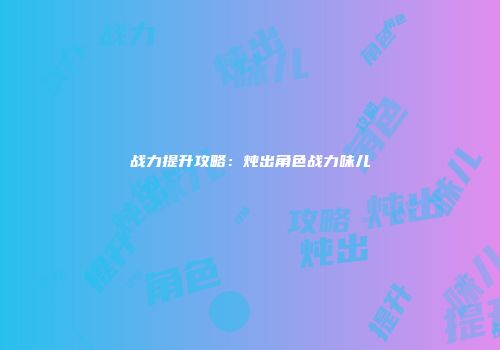 战力提升攻略：炖出角色战力味儿