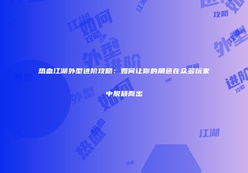 热血江湖外型进阶攻略：如何让你的角色在众多玩家中脱颖而出