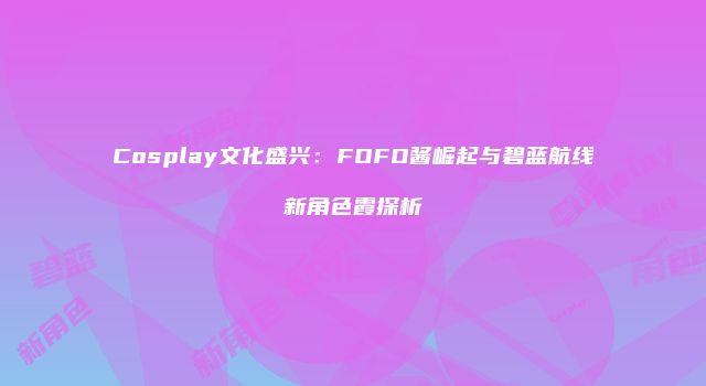 Cosplay文化盛兴：FOFO酱崛起与碧蓝航线新角色霞探析
