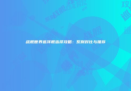 战舰世界巡洋舰选择攻略：系别对比与推荐