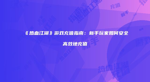 《热血江湖》游戏充值指南：新手玩家如何安全高效地充值