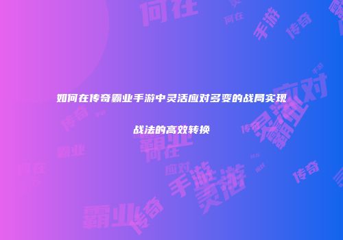 如何在传奇霸业手游中灵活应对多变的战局实现战法的高效转换