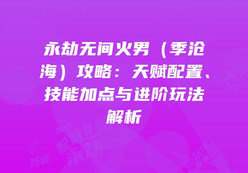 永劫无间火男（季沧海）攻略：天赋配置、技能加点与进阶玩法解析