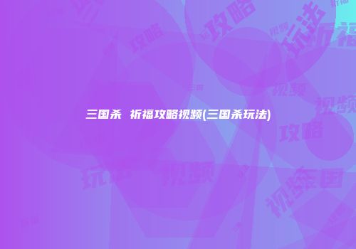 三国杀 祈福攻略视频(三国杀玩法)