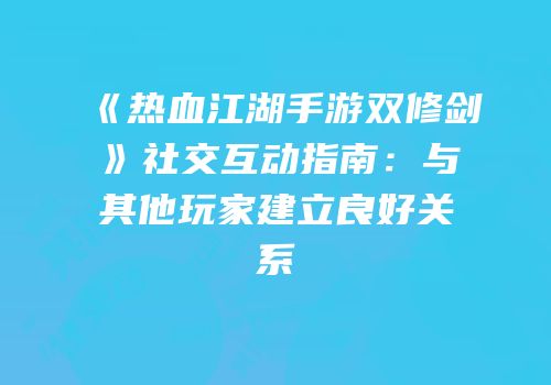 《热血江湖手游双修剑》社交互动指南:与其他玩家建立良好关系