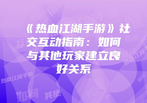 《热血江湖手游》社交互动指南：如何与其他玩家建立良好关系