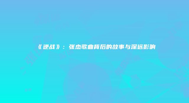《逆战》：张杰歌曲背后的故事与深远影响