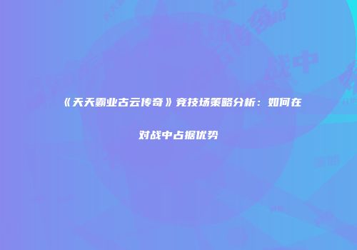 《天天霸业古云传奇》竞技场策略分析：如何在对战中占据优势