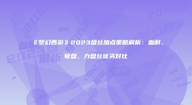 《梦幻西游》2023盘丝加点策略解析：血耐、敏盘、力盘丝优劣对比