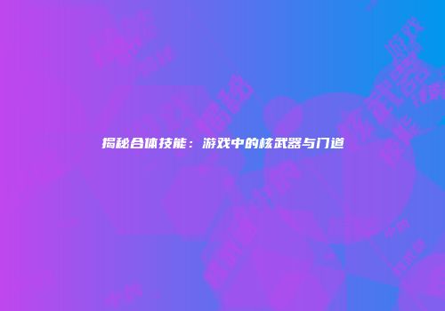 揭秘合体技能：游戏中的核武器与门道