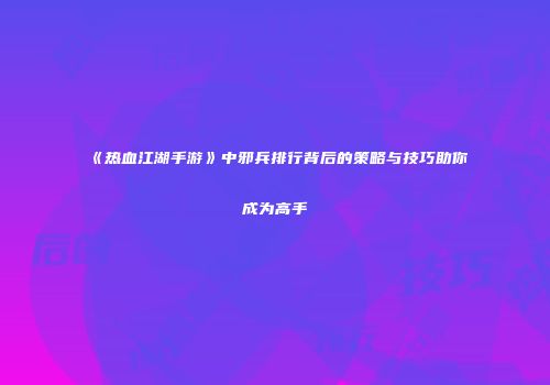 《热血江湖手游》中邪兵排行背后的策略与技巧助你成为高手