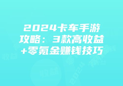 2024卡车手游攻略：3款高收益+零氪金赚钱技巧