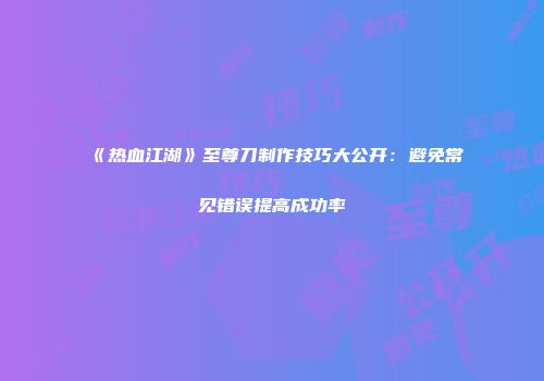 《热血江湖》至尊刀制作技巧大公开：避免常见错误提高成功率