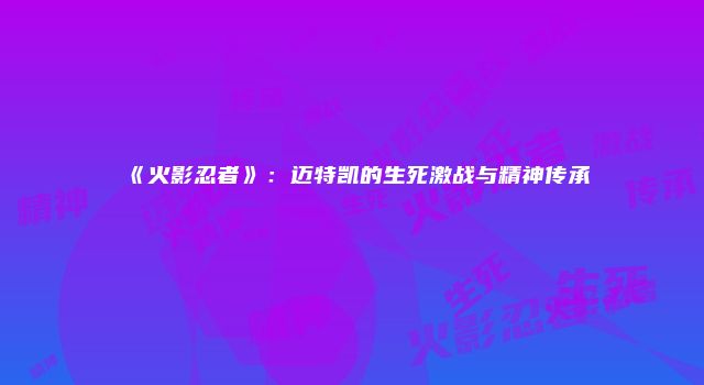 《火影忍者》：迈特凯的生死激战与精神传承