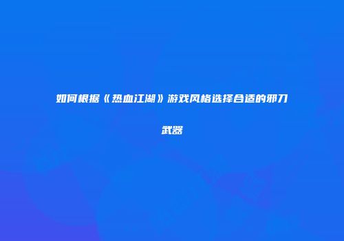 如何根据《热血江湖》游戏风格选择合适的邪刀武器