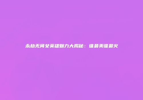 永劫无间女英雄魅力大揭秘：谁最美谁最火
