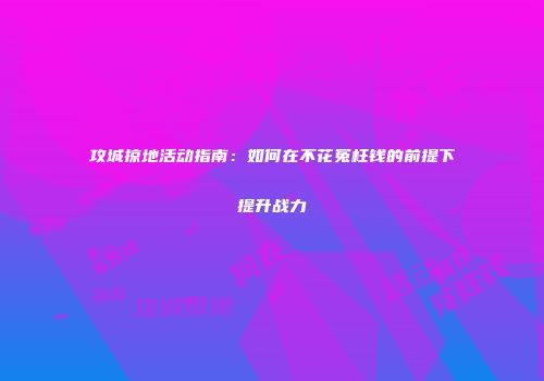 攻城掠地活动指南：如何在不花冤枉钱的前提下提升战力
