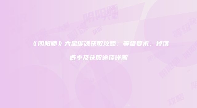 《阴阳师》六星御魂获取攻略：等级要求、掉落概率及获取途径详解