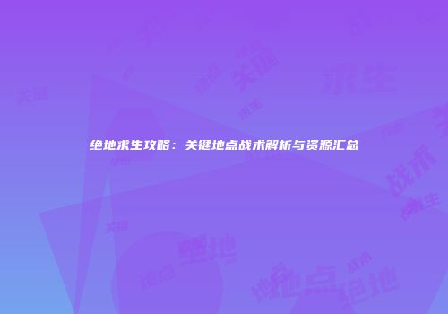 绝地求生攻略：关键地点战术解析与资源汇总