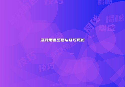 游戏角色塑造与技巧揭秘