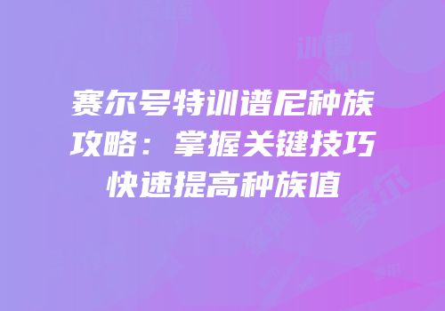 赛尔号特训谱尼种族攻略：掌握关键技巧快速提高种族值