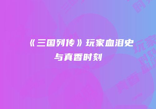 《三国列传》玩家血泪史与真香时刻