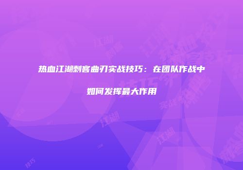 热血江湖刺客曲刃实战技巧：在团队作战中如何发挥最大作用