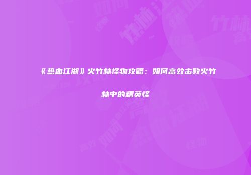 《热血江湖》火竹林怪物攻略：如何高效击败火竹林中的精英怪
