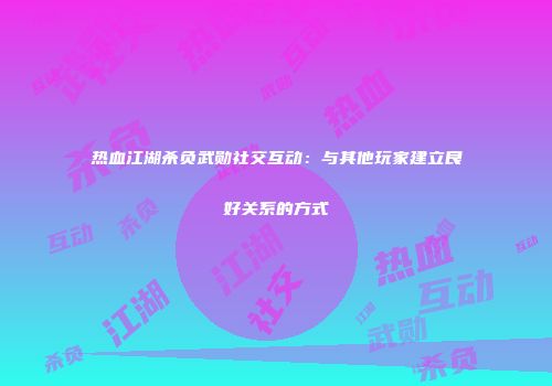 热血江湖杀负武勋社交互动：与其他玩家建立良好关系的方式