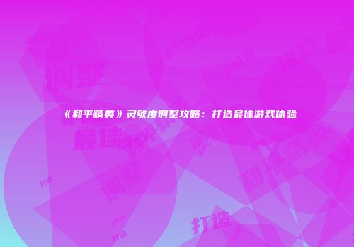 《和平精英》灵敏度调整攻略：打造最佳游戏体验
