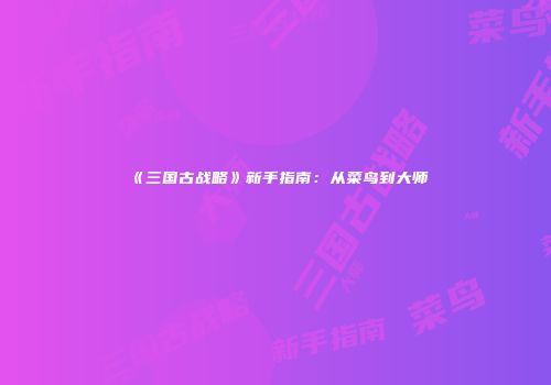 《三国古战略》新手指南：从菜鸟到大师
