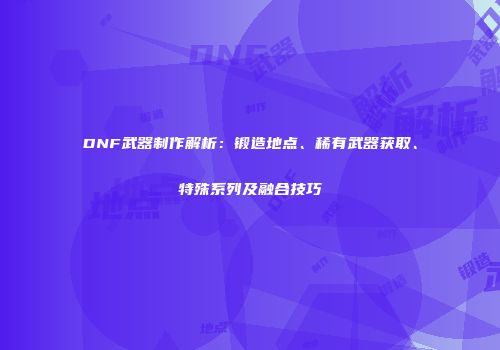 DNF武器制作解析：锻造地点、稀有武器获取、特殊系列及融合技巧