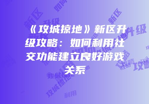 《攻城掠地》新区升级攻略：如何利用社交功能建立良好游戏关系