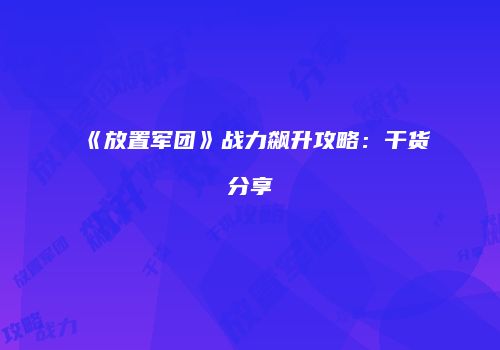 《放置军团》战力飙升攻略：干货分享