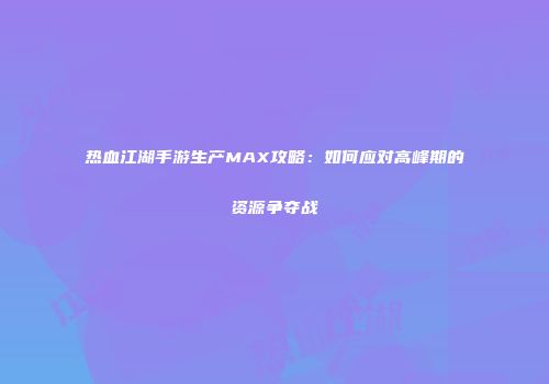 热血江湖手游生产MAX攻略：如何应对高峰期的资源争夺战