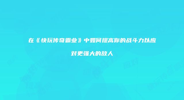 在《快玩传奇霸业》中如何提高你的战斗力以应对更强大的敌人