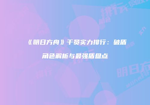 《明日方舟》干员实力排行：破盾角色解析与最强盾盘点