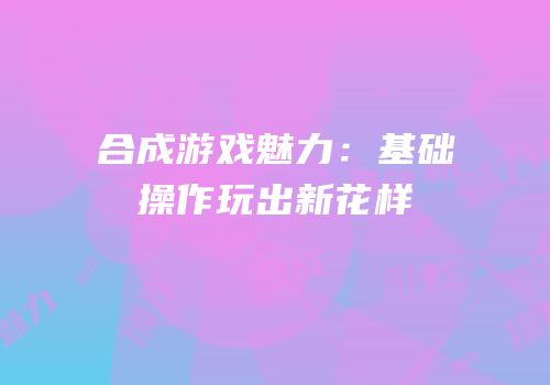 合成游戏魅力：基础操作玩出新花样