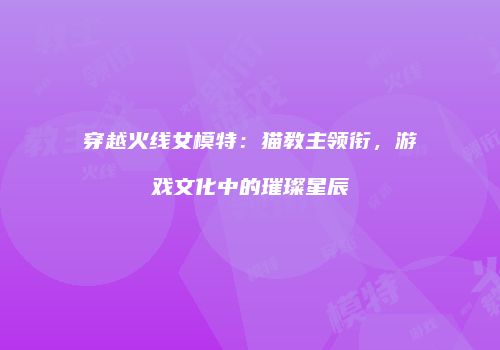 穿越火线女模特：猫教主领衔，游戏文化中的璀璨星辰