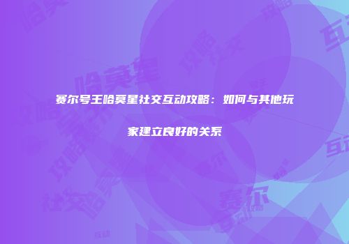 赛尔号王哈莫星社交互动攻略：如何与其他玩家建立良好的关系