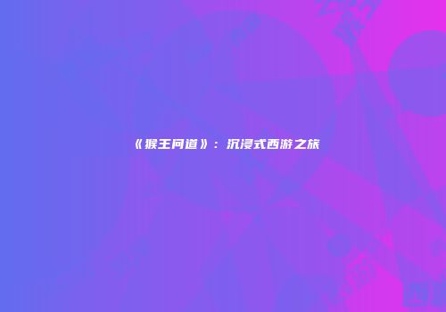 《猴王问道》：沉浸式西游之旅