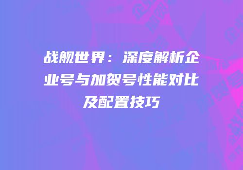 战舰世界：深度解析企业号与加贺号性能对比及配置技巧