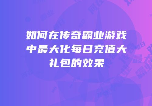 如何在传奇霸业游戏中最大化每日充值大礼包的效果
