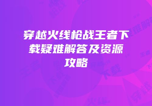穿越火线枪战王者下载疑难解答及资源攻略