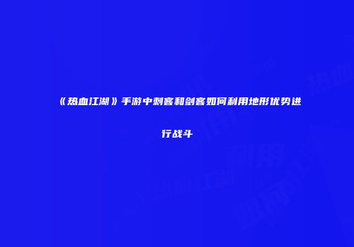 《热血江湖》手游中刺客和剑客如何利用地形优势进行战斗