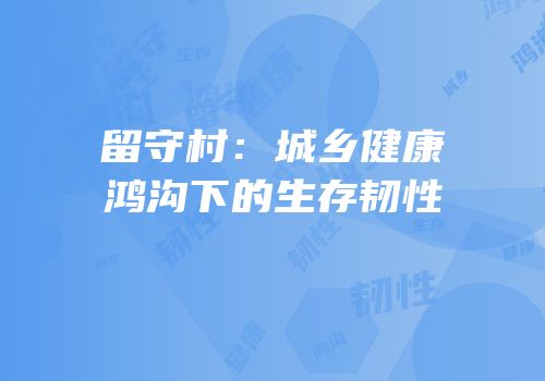 留守村：城乡健康鸿沟下的生存韧性