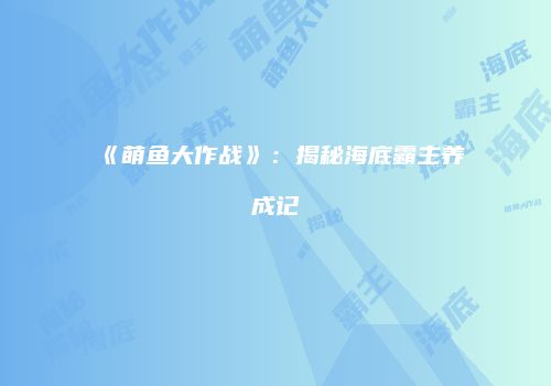 《萌鱼大作战》：揭秘海底霸主养成记