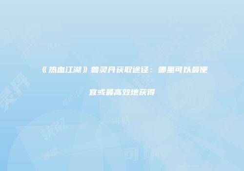 《热血江湖》兽灵丹获取途径：哪里可以最便宜或最高效地获得